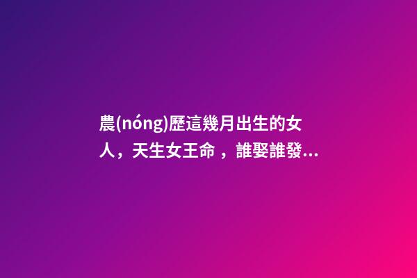 農(nóng)歷這幾月出生的女人，天生女王命，誰娶誰發(fā)財(cái)